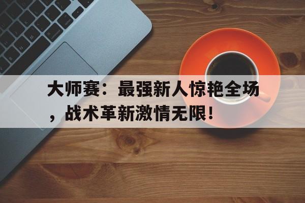 大师赛：最强新人惊艳全场，战术革新激情无限！