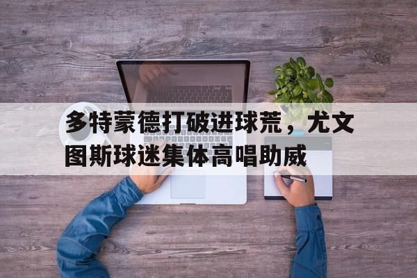 多特蒙德打破进球荒，尤文图斯球迷集体高唱助威